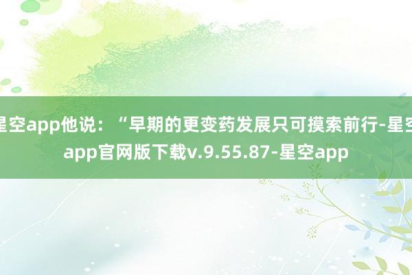 星空app他说：“早期的更变药发展只可摸索前行-星空app官网版下载v.9.55.87-星空app