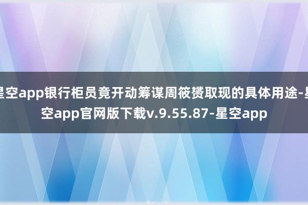 星空app银行柜员竟开动筹谋周筱赟取现的具体用途-星空app官网版下载v.9.55.87-星空app