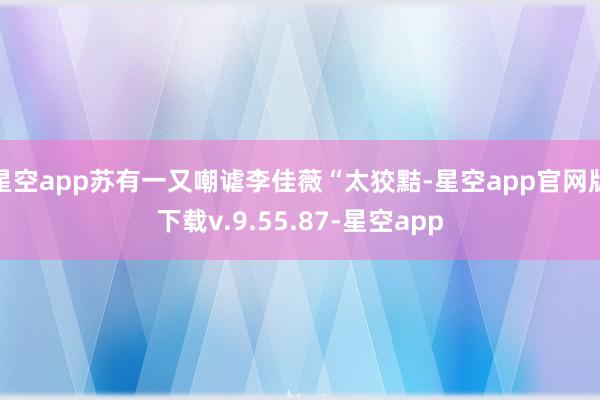 星空app苏有一又嘲谑李佳薇“太狡黠-星空app官网版下载v.9.55.87-星空app