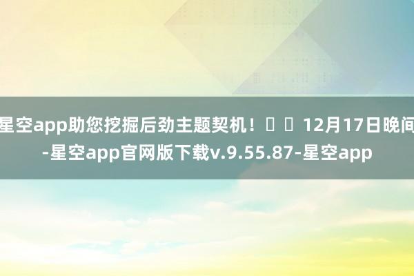 星空app助您挖掘后劲主题契机！		　　12月17日晚间-星空app官网版下载v.9.55.87-星空app