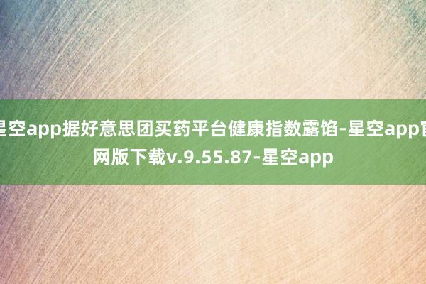 星空app据好意思团买药平台健康指数露馅-星空app官网版下载v.9.55.87-星空app