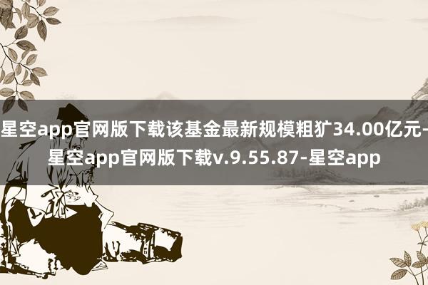 星空app官网版下载该基金最新规模粗犷34.00亿元-星空app官网版下载v.9.55.87-星空app