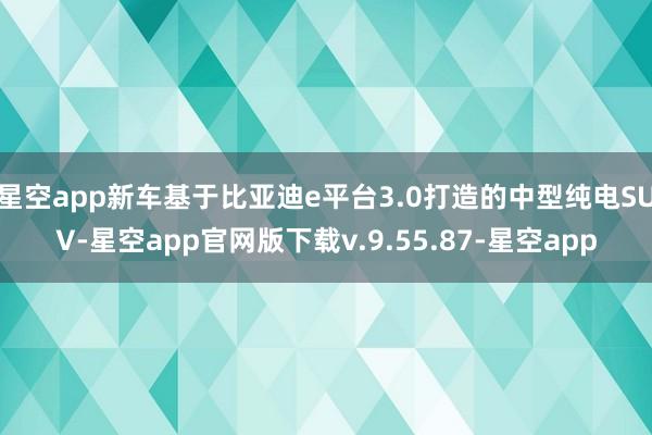 星空app新车基于比亚迪e平台3.0打造的中型纯电SUV-星空app官网版下载v.9.55.87-星空app