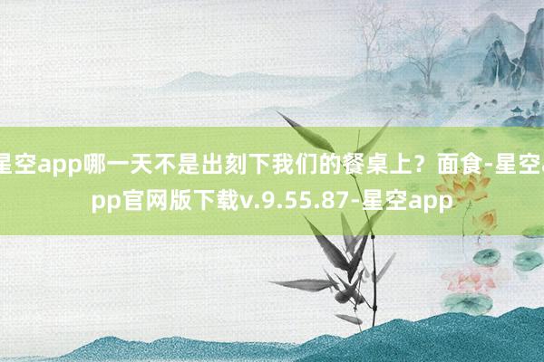 星空app哪一天不是出刻下我们的餐桌上？面食-星空app官网版下载v.9.55.87-星空app