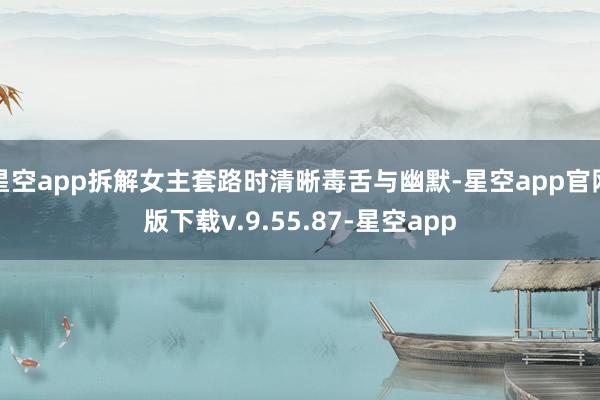 星空app拆解女主套路时清晰毒舌与幽默-星空app官网版下载v.9.55.87-星空app
