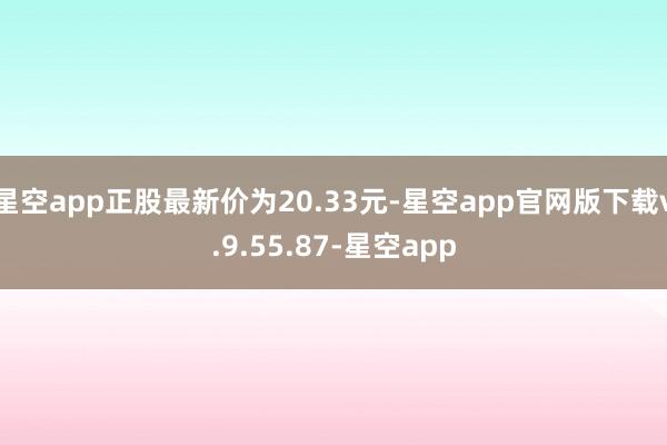 星空app正股最新价为20.33元-星空app官网版下载v.9.55.87-星空app