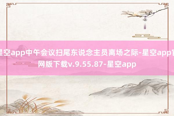 星空app中午会议扫尾东说念主员离场之际-星空app官网版下载v.9.55.87-星空app