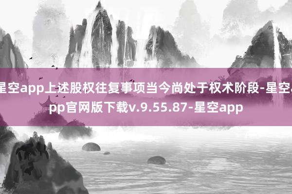 星空app上述股权往复事项当今尚处于权术阶段-星空app官网版下载v.9.55.87-星空app