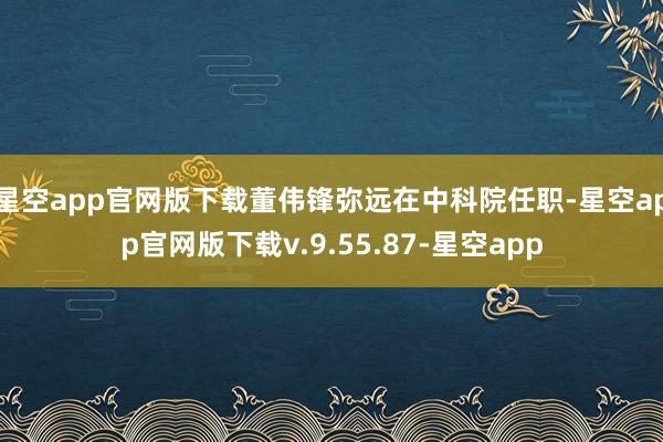星空app官网版下载董伟锋弥远在中科院任职-星空app官网版下载v.9.55.87-星空app