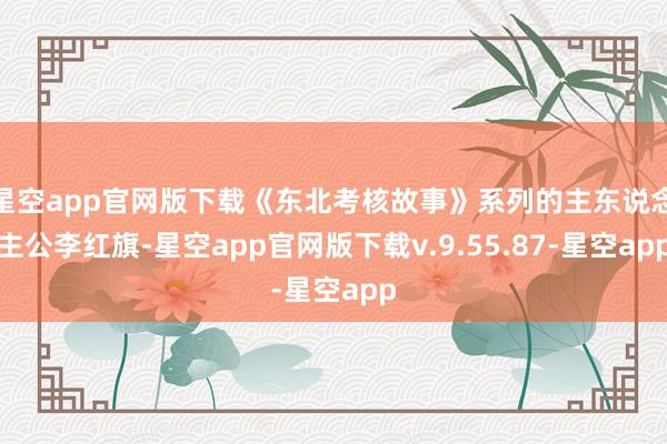 星空app官网版下载《东北考核故事》系列的主东说念主公李红旗-星空app官网版下载v.9.55.87-星空app