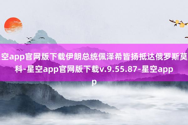 星空app官网版下载伊朗总统佩泽希皆扬抵达俄罗斯莫斯科-星空app官网版下载v.9.55.87-星空app