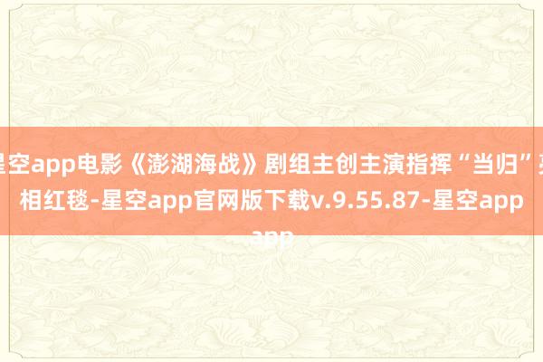 星空app电影《澎湖海战》剧组主创主演指挥“当归”亮相红毯-星空app官网版下载v.9.55.87-星空app