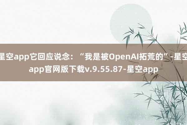 星空app它回应说念：“我是被OpenAI拓荒的”-星空app官网版下载v.9.55.87-星空app