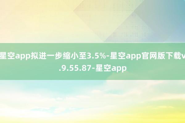 星空app拟进一步缩小至3.5%-星空app官网版下载v.9.55.87-星空app
