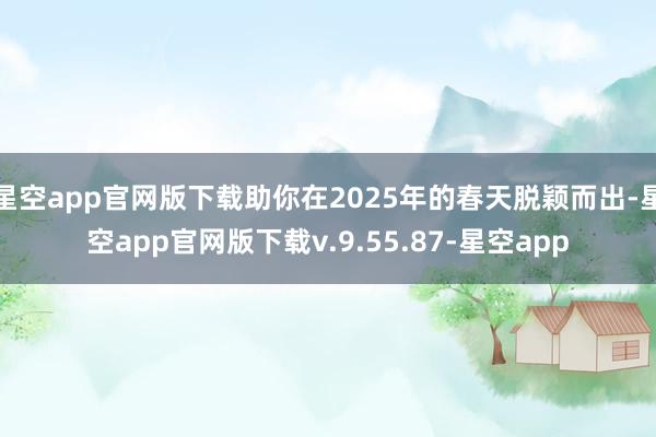 星空app官网版下载助你在2025年的春天脱颖而出-星空app官网版下载v.9.55.87-星空app
