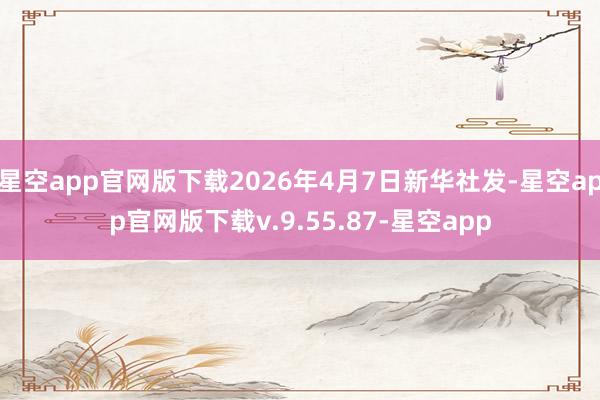 星空app官网版下载2026年4月7日新华社发-星空app官网版下载v.9.55.87-星空app