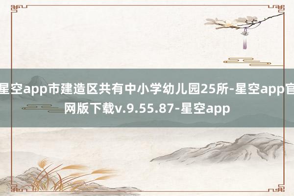 星空app市建造区共有中小学幼儿园25所-星空app官网版下载v.9.55.87-星空app