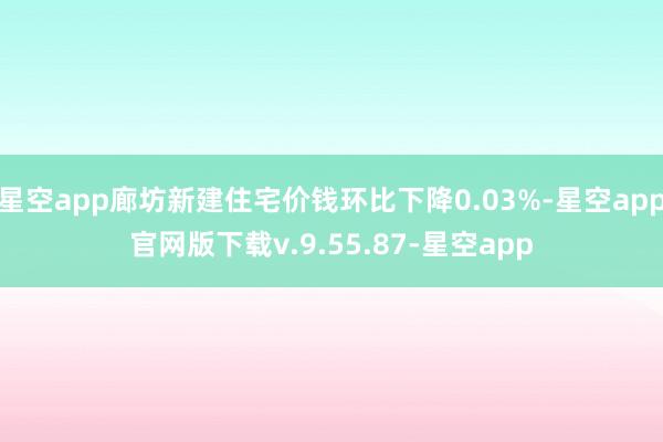 星空app廊坊新建住宅价钱环比下降0.03%-星空app官网版下载v.9.55.87-星空app