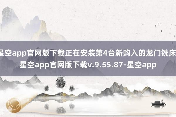 星空app官网版下载正在安装第4台新购入的龙门铣床-星空app官网版下载v.9.55.87-星空app