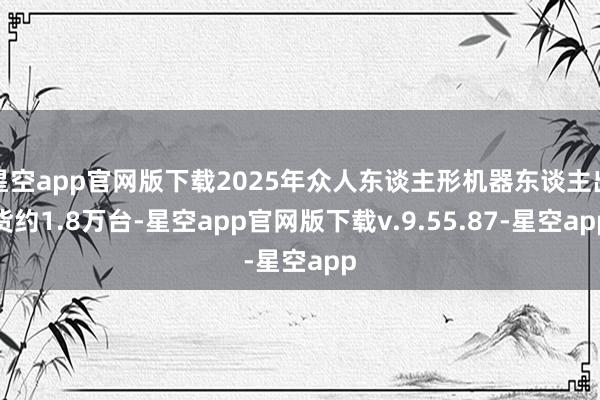 星空app官网版下载2025年众人东谈主形机器东谈主出货约1.8万台-星空app官网版下载v.9.55.87-星空app