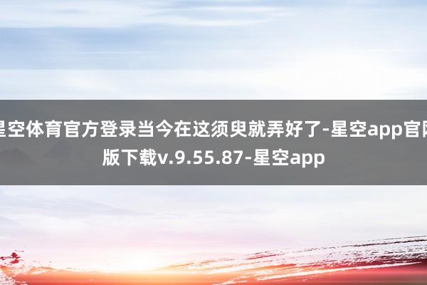 星空体育官方登录当今在这须臾就弄好了-星空app官网版下载v.9.55.87-星空app