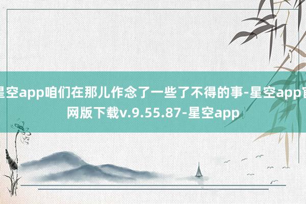 星空app咱们在那儿作念了一些了不得的事-星空app官网版下载v.9.55.87-星空app