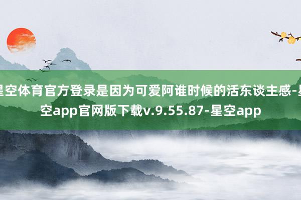 星空体育官方登录是因为可爱阿谁时候的活东谈主感-星空app官网版下载v.9.55.87-星空app