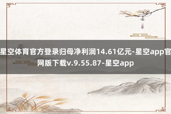 星空体育官方登录归母净利润14.61亿元-星空app官网版下载v.9.55.87-星空app