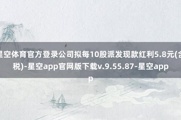 星空体育官方登录公司拟每10股派发现款红利5.8元(含税)-星空app官网版下载v.9.55.87-星空app