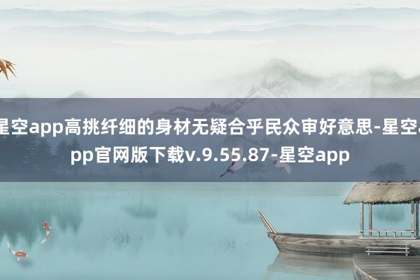 星空app高挑纤细的身材无疑合乎民众审好意思-星空app官网版下载v.9.55.87-星空app