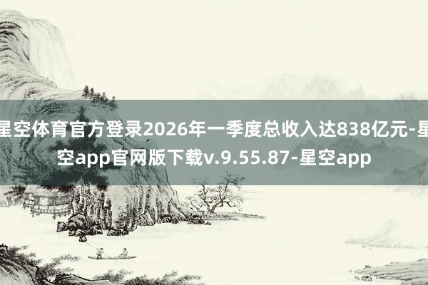 星空体育官方登录2026年一季度总收入达838亿元-星空app官网版下载v.9.55.87-星空app