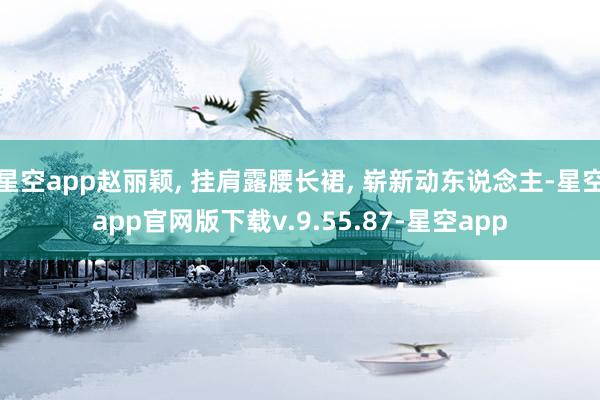 星空app赵丽颖, 挂肩露腰长裙, 崭新动东说念主-星空app官网版下载v.9.55.87-星空app