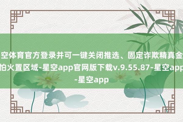 星空体育官方登录并可一键关闭推选、固定诈欺精真金不怕火置区域-星空app官网版下载v.9.55.87-星空app