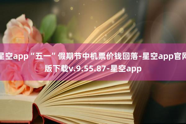 星空app“五一”假期节中机票价钱回落-星空app官网版下载v.9.55.87-星空app