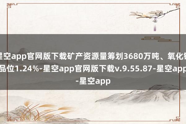 星空app官网版下载矿产资源量筹划3680万吨、氧化锂品位1.24%-星空app官网版下载v.9.55.87-星空app