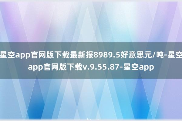 星空app官网版下载最新报8989.5好意思元/吨-星空app官网版下载v.9.55.87-星空app