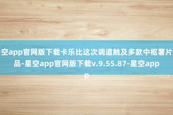 星空app官网版下载卡乐比这次调遣触及多款中枢薯片居品-星空app官网版下载v.9.55.87-星空app