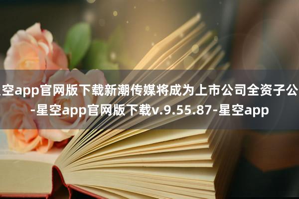 星空app官网版下载新潮传媒将成为上市公司全资子公司-星空app官网版下载v.9.55.87-星空app