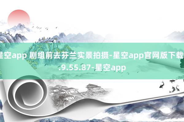 星空app 剧组前去芬兰实景拍摄-星空app官网版下载v.9.55.87-星空app