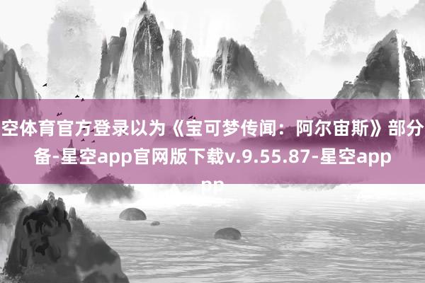 星空体育官方登录以为《宝可梦传闻：阿尔宙斯》部分齐备-星空app官网版下载v.9.55.87-星空app