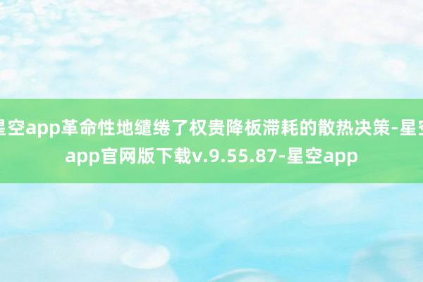 星空app革命性地缱绻了权贵降板滞耗的散热决策-星空app官网版下载v.9.55.87-星空app