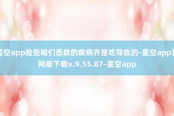 星空app险些咱们悉数的疾病齐是吃导致的-星空app官网版下载v.9.55.87-星空app