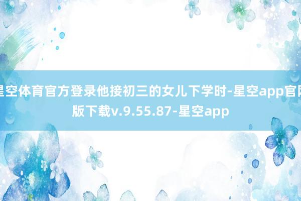 星空体育官方登录他接初三的女儿下学时-星空app官网版下载v.9.55.87-星空app
