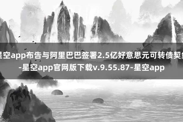 星空app布告与阿里巴巴签署2.5亿好意思元可转债契约-星空app官网版下载v.9.55.87-星空app
