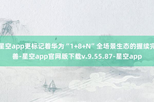 星空app更标记着华为“1+8+N”全场景生态的握续完善-星空app官网版下载v.9.55.87-星空app