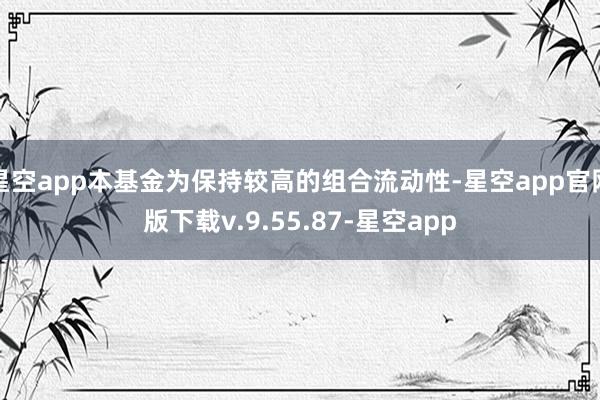 星空app本基金为保持较高的组合流动性-星空app官网版下载v.9.55.87-星空app