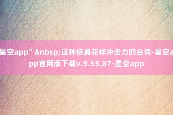 星空app”&nbsp;这种极具花样冲击力的台词-星空app官网版下载v.9.55.87-星空app