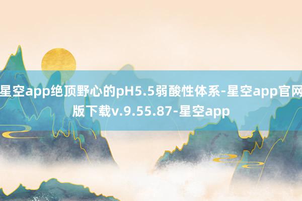星空app绝顶野心的pH5.5弱酸性体系-星空app官网版下载v.9.55.87-星空app