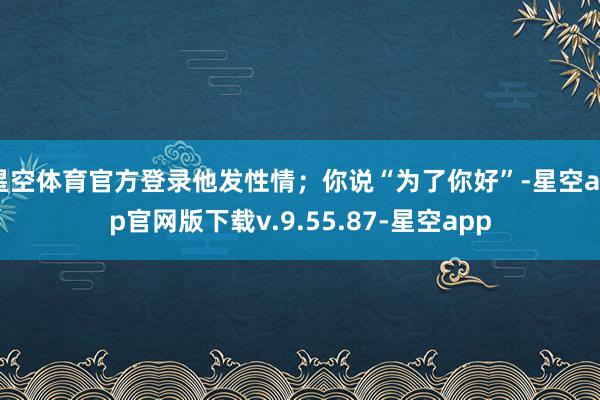星空体育官方登录他发性情；你说“为了你好”-星空app官网版下载v.9.55.87-星空app