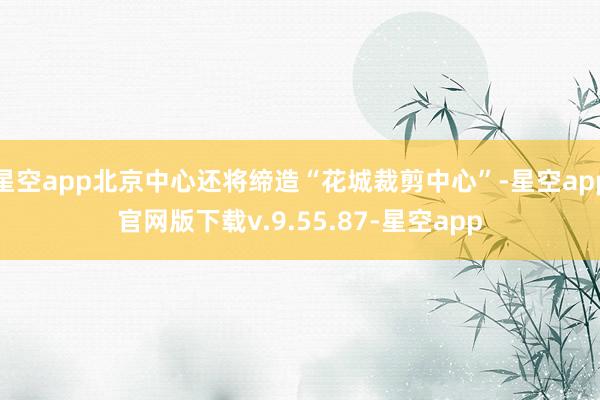 星空app北京中心还将缔造“花城裁剪中心”-星空app官网版下载v.9.55.87-星空app